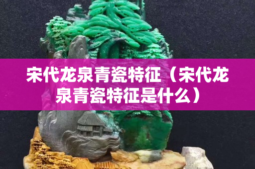 宋代龙泉青瓷特征（宋代龙泉青瓷特征是什么）