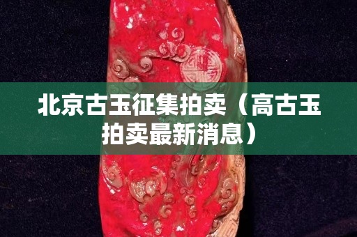北京古玉征集拍卖（高古玉拍卖最新消息）