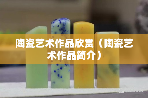 陶瓷艺术作品欣赏（陶瓷艺术作品简介）