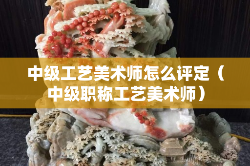 中级工艺美术师怎么评定（中级职称工艺美术师）