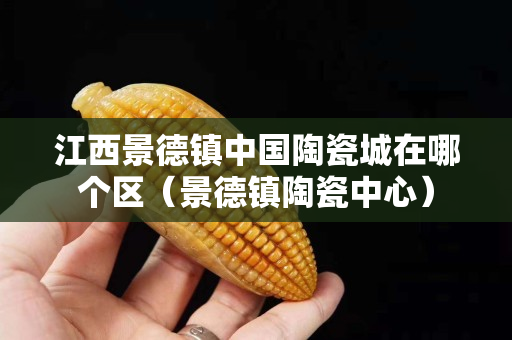 江西景德镇中国陶瓷城在哪个区（景德镇陶瓷中心）