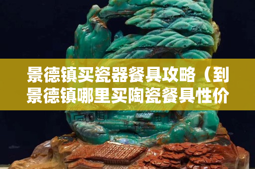 景德镇买瓷器餐具攻略（到景德镇哪里买陶瓷餐具性价比高）