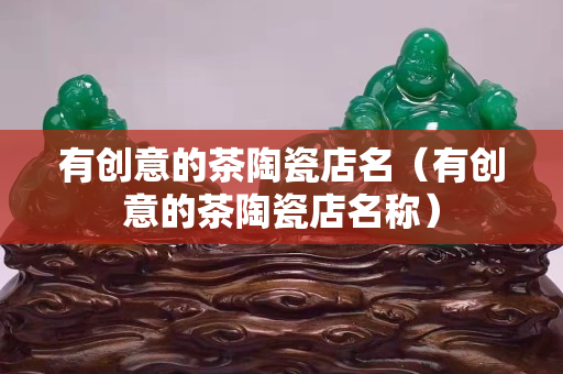 有创意的茶陶瓷店名（有创意的茶陶瓷店名称）