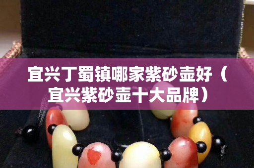 宜兴丁蜀镇哪家紫砂壶好（宜兴紫砂壶十大品牌）
