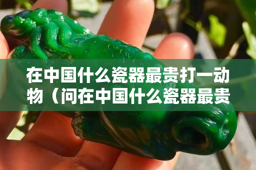 在中国什么瓷器最贵打一动物（问在中国什么瓷器最贵？脑筋急转弯）