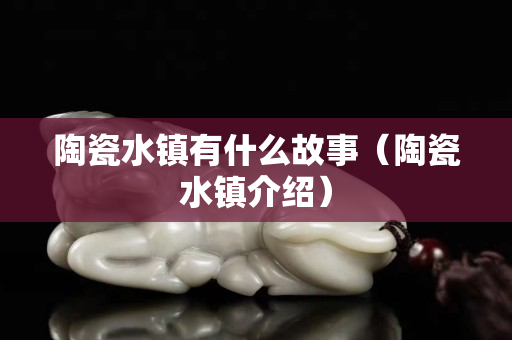 陶瓷水镇有什么故事（陶瓷水镇介绍）