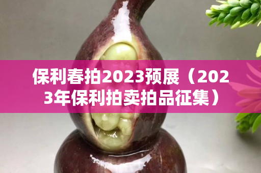 保利春拍2023预展（2023年保利拍卖拍品征集）