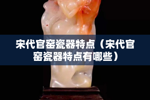 宋代官窑瓷器特点（宋代官窑瓷器特点有哪些）