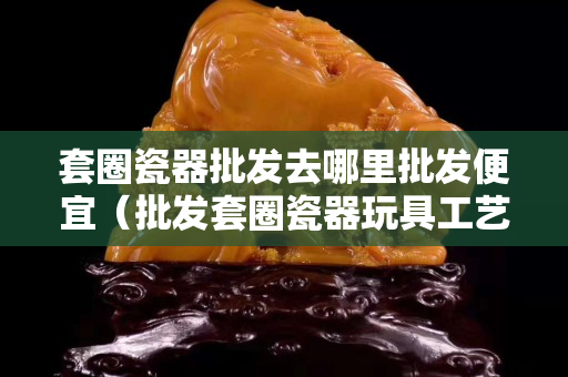 套圈瓷器批发去哪里批发便宜（批发套圈瓷器玩具工艺品）