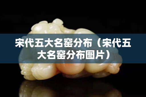宋代五大名窑分布（宋代五大名窑分布图片）