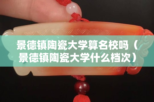 景德镇陶瓷大学算名校吗（景德镇陶瓷大学什么档次）