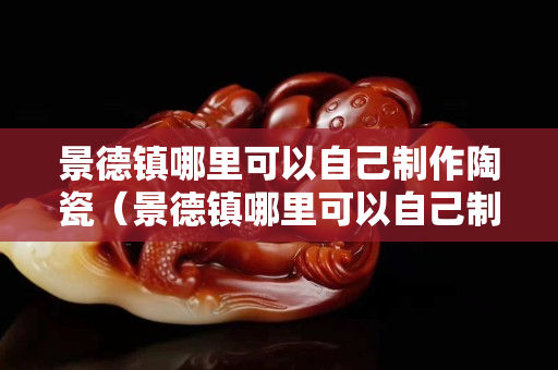 景德镇哪里可以自己制作陶瓷（景德镇哪里可以自己制作陶瓷杯）
