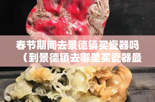 春节期间去景德镇买瓷器吗（到景德镇去哪里买瓷器最好）
