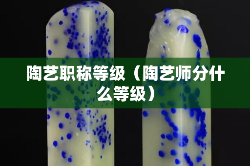 陶艺职称等级（陶艺师分什么等级）