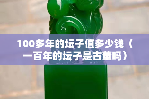 100多年的坛子值多少钱（一百年的坛子是古董吗）
