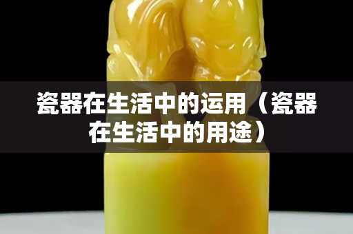 瓷器在生活中的运用（瓷器在生活中的用途）