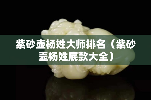 紫砂壶杨姓大师排名（紫砂壶杨姓底款大全）