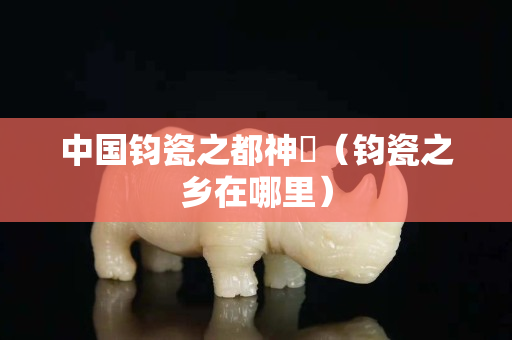 中国钧瓷之都神垕（钧瓷之乡在哪里）