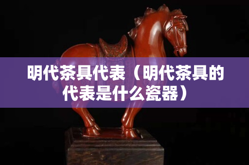 明代茶具代表（明代茶具的代表是什么瓷器）
