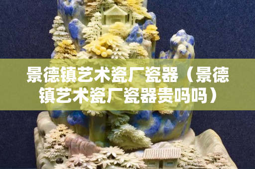 景德镇艺术瓷厂瓷器（景德镇艺术瓷厂瓷器贵吗吗）