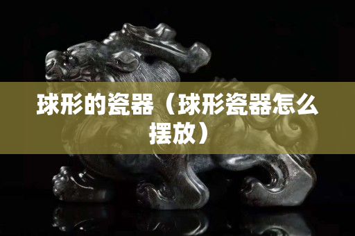 球形的瓷器（球形瓷器怎么摆放）