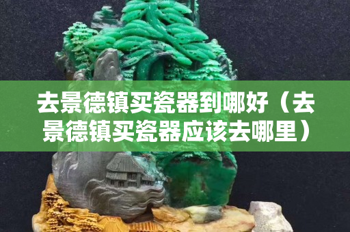 去景德镇买瓷器到哪好（去景德镇买瓷器应该去哪里）
