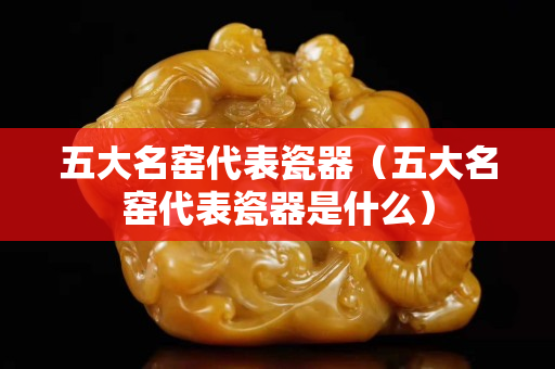 五大名窑代表瓷器（五大名窑代表瓷器是什么）