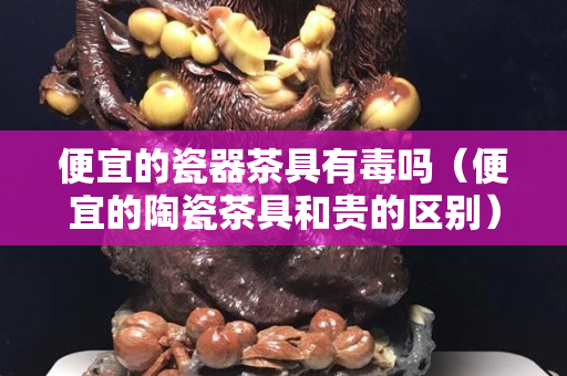 便宜的瓷器茶具有毒吗（便宜的陶瓷茶具和贵的区别）