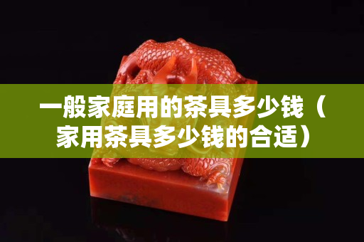 一般家庭用的茶具多少钱（家用茶具多少钱的合适）
