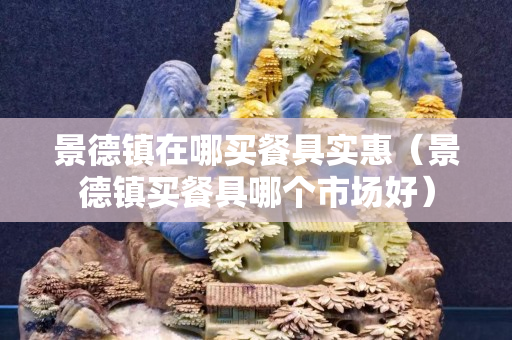 景德镇在哪买餐具实惠（景德镇买餐具哪个市场好）