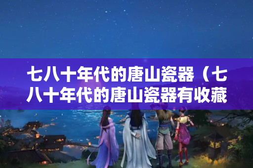 七八十年代的唐山瓷器（七八十年代的唐山瓷器有收藏价值么）