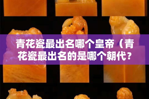 青花瓷最出名哪个皇帝（青花瓷最出名的是哪个朝代？）