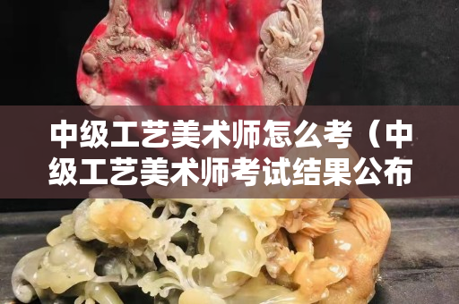 中级工艺美术师怎么考（中级工艺美术师考试结果公布）
