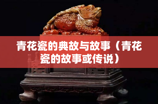 青花瓷的典故与故事（青花瓷的故事或传说）