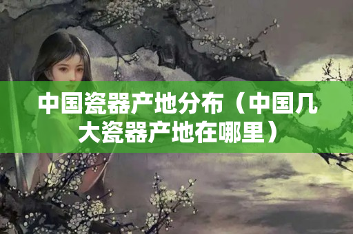 中国瓷器产地分布（中国几大瓷器产地在哪里）