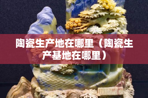 陶瓷生产地在哪里（陶瓷生产基地在哪里）