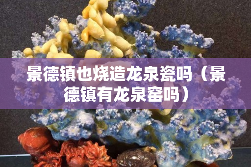 景德镇也烧造龙泉瓷吗（景德镇有龙泉窑吗）