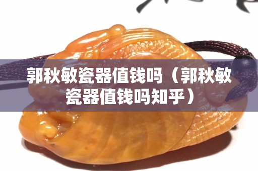 郭秋敏瓷器值钱吗（郭秋敏瓷器值钱吗知乎）