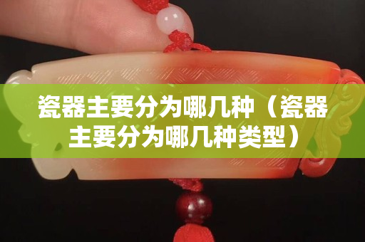 瓷器主要分为哪几种（瓷器主要分为哪几种类型）