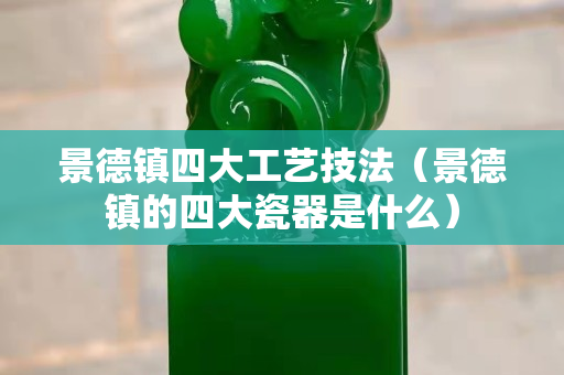 景德镇四大工艺技法（景德镇的四大瓷器是什么）