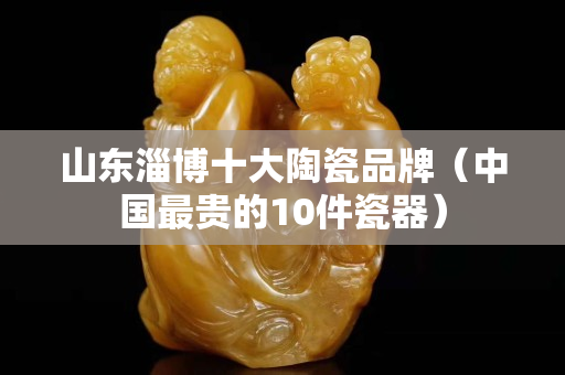 山东淄博十大陶瓷品牌（中国最贵的10件瓷器）