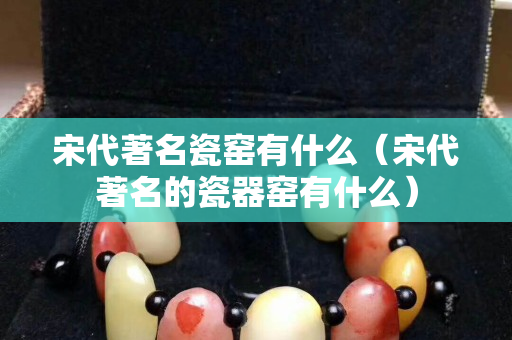 宋代著名瓷窑有什么（宋代著名的瓷器窑有什么）