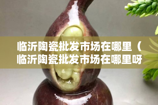 临沂陶瓷批发市场在哪里（临沂陶瓷批发市场在哪里呀）