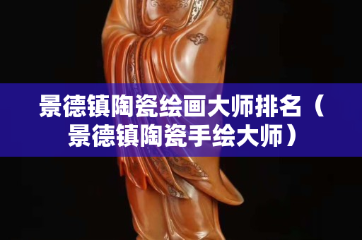 景德镇陶瓷绘画大师排名（景德镇陶瓷手绘大师）