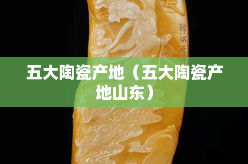 五大陶瓷产地（五大陶瓷产地山东）