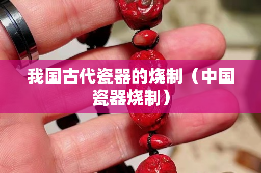 我国古代瓷器的烧制（中国瓷器烧制）