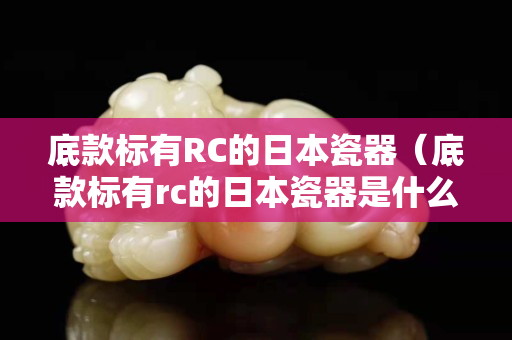 底款标有RC的日本瓷器（底款标有rc的日本瓷器是什么）