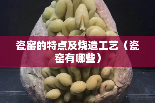 瓷窑的特点及烧造工艺（瓷窑有哪些）