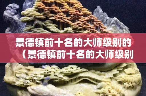 景德镇前十名的大师级别的（景德镇前十名的大师级别的徐有为）
