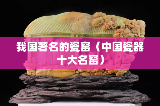 我国著名的瓷窑（中国瓷器十大名窑）